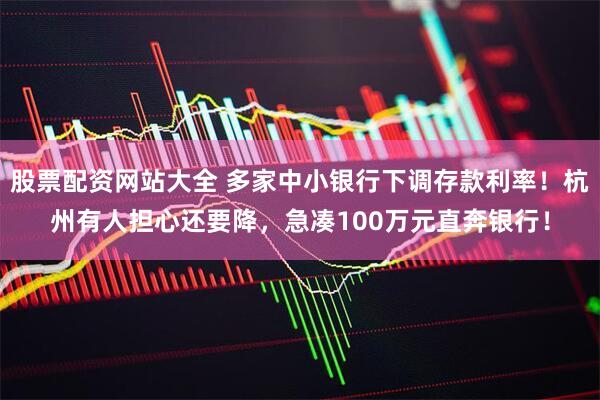 股票配资网站大全 多家中小银行下调存款利率！杭州有人担心还要降，急凑100万元直奔银行！