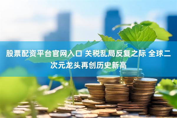 股票配资平台官网入口 关税乱局反复之际 全球二次元龙头再创历史新高