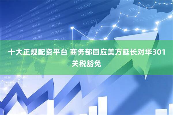 十大正规配资平台 商务部回应美方延长对华301关税豁免
