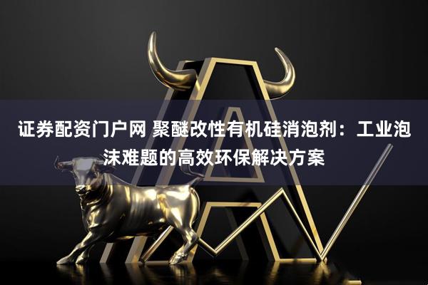 证券配资门户网 聚醚改性有机硅消泡剂：工业泡沫难题的高效环保解决方案