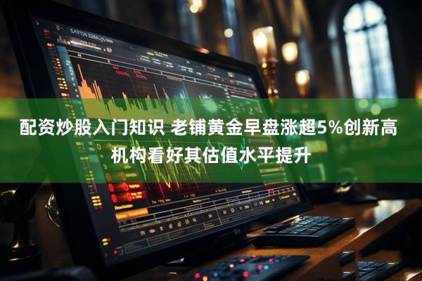 配资炒股入门知识 老铺黄金早盘涨超5%创新高 机构看好其估值水平提升