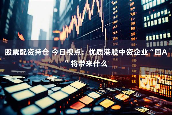 股票配资持仓 今日视点：优质港股中资企业“回A”将带来什么