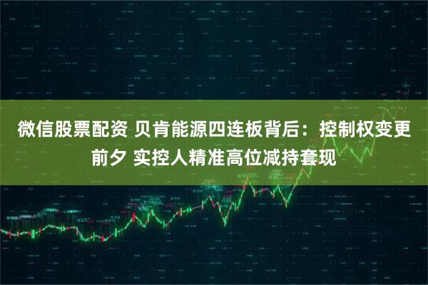 微信股票配资 贝肯能源四连板背后：控制权变更前夕 实控人精准高位减持套现