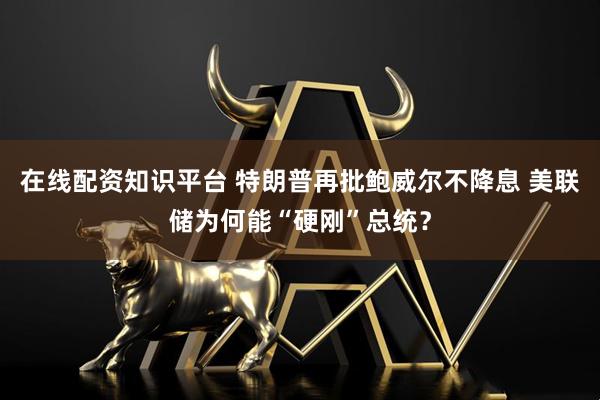 在线配资知识平台 特朗普再批鲍威尔不降息 美联储为何能“硬刚”总统？