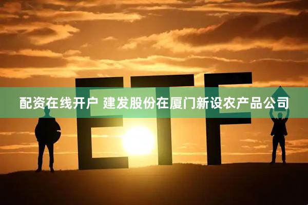 配资在线开户 建发股份在厦门新设农产品公司