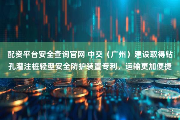 配资平台安全查询官网 中交(广州)建设取得钻孔灌注桩轻型安全防护装置专利,运输更加便捷