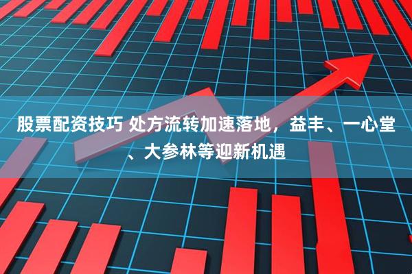 股票配资技巧 处方流转加速落地，益丰、一心堂、大参林等迎新机遇