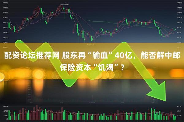 配资论坛推荐网 股东再“输血”40亿，能否解中邮保险资本“饥渴”？
