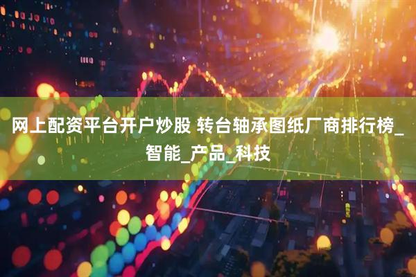 网上配资平台开户炒股 转台轴承图纸厂商排行榜_智能_产品_科技