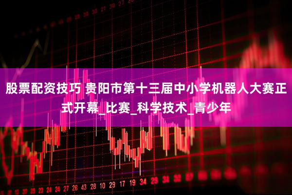 股票配资技巧 贵阳市第十三届中小学机器人大赛正式开幕_比赛_科学技术_青少年