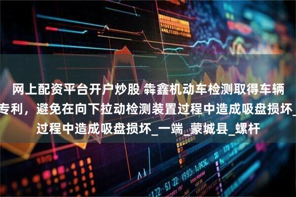 网上配资平台开户炒股 犇鑫机动车检测取得车辆制动距离检测装置专利，避免在向下拉动检测装置过程中造成吸盘损坏_一端_蒙城县_螺杆