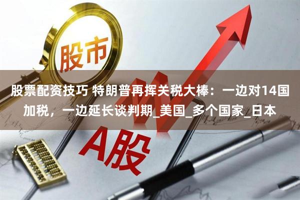 股票配资技巧 特朗普再挥关税大棒：一边对14国加税，一边延长谈判期_美国_多个国家_日本