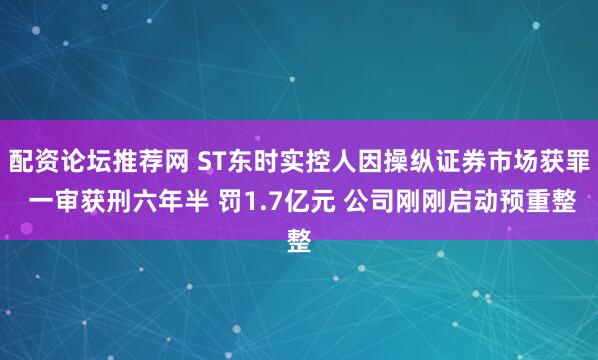 配资论坛推荐网 ST东时实控人因操纵证券市场获罪 一审获刑六年半 罚1.7亿元 公司刚刚启动预重整