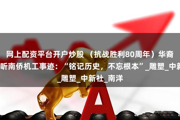 网上配资平台开户炒股 （抗战胜利80周年）华裔大学生聆听南侨机工事迹：“铭记历史，不忘根本”_雕塑_中新社_南洋