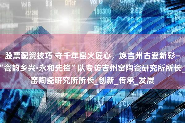 股票配资技巧 守千年窑火匠心，焕吉州古瓷新彩——江西师范大学“瓷韵乡兴·永和先锋”队专访吉州窑陶瓷研究所所长_创新_传承_发展