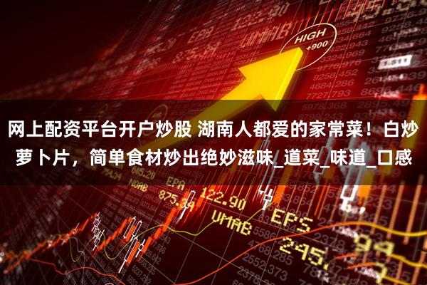 网上配资平台开户炒股 湖南人都爱的家常菜!白炒萝卜片,简单食材炒出绝妙滋味_道菜_味道_口感