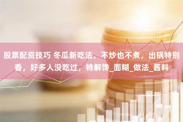 股票配资技巧 冬瓜新吃法，不炒也不煮，出锅特别香，好多人没吃过，特解馋_面糊_做法_酱料