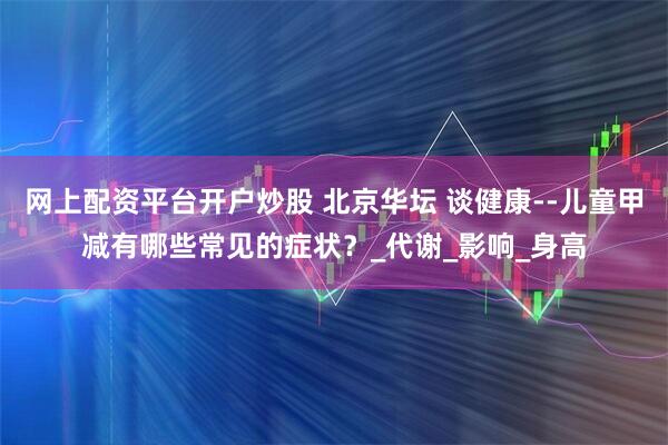 网上配资平台开户炒股 北京华坛 谈健康--儿童甲减有哪些常见的症状?_代谢_影响_身高