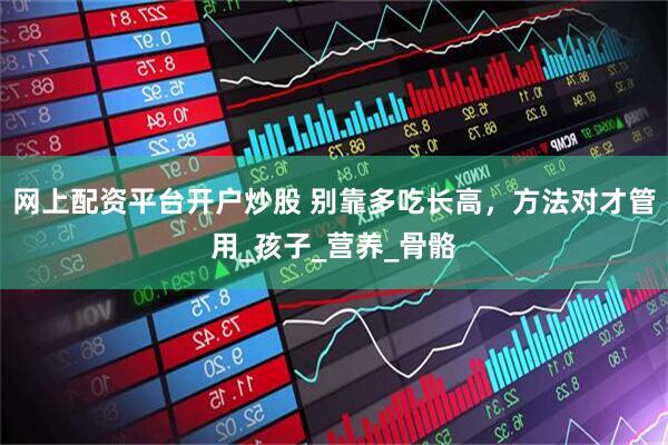 网上配资平台开户炒股 别靠多吃长高，方法对才管用_孩子_营养_骨骼