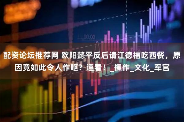 配资论坛推荐网 欧阳懿平反后请江德福吃西餐，原因竟如此令人作呕？速看！_操作_文化_军官