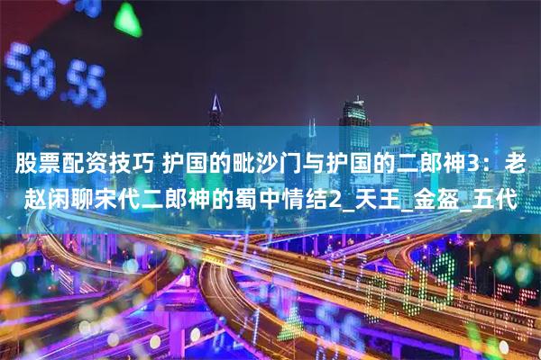 股票配资技巧 护国的毗沙门与护国的二郎神3：老赵闲聊宋代二郎神的蜀中情结2_天王_金盔_五代