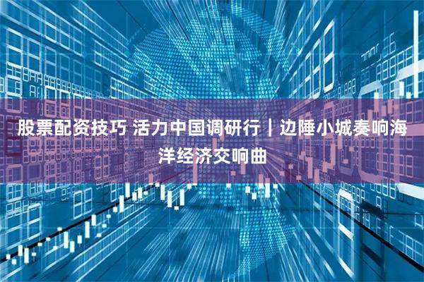 股票配资技巧 活力中国调研行｜边陲小城奏响海洋经济交响曲