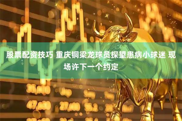股票配资技巧 重庆铜梁龙球员探望患病小球迷 现场许下一个约定