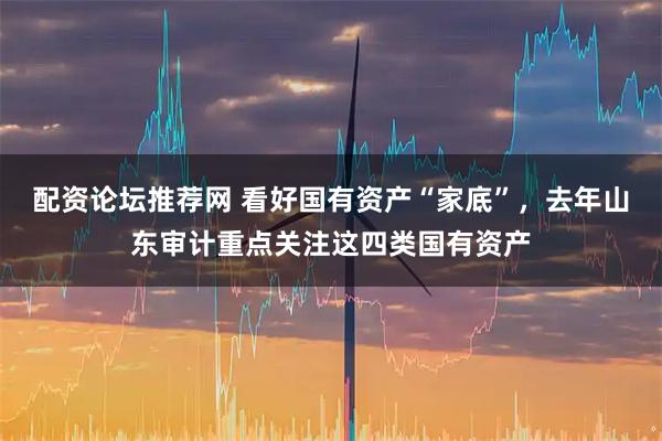 配资论坛推荐网 看好国有资产“家底”，去年山东审计重点关注这四类国有资产