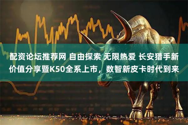 配资论坛推荐网 自由探索 无限热爱 长安猎手新价值分享暨K50全系上市，数智新皮卡时代到来