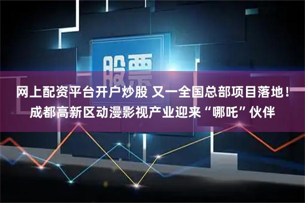 网上配资平台开户炒股 又一全国总部项目落地！成都高新区动漫影视产业迎来“哪吒”伙伴