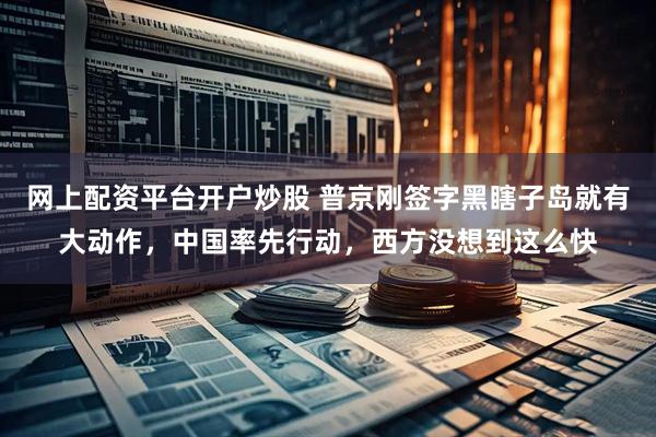 网上配资平台开户炒股 普京刚签字黑瞎子岛就有大动作，中国率先行动，西方没想到这么快