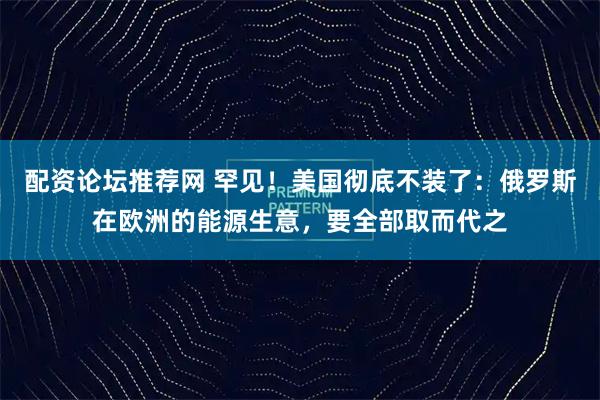 配资论坛推荐网 罕见！美国彻底不装了：俄罗斯在欧洲的能源生意，要全部取而代之