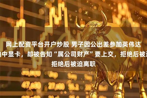 网上配资平台开户炒股 男子因公出差参加英伟达活动抽中显卡，却被告知“属公司财产”要上交，拒绝后被迫离职