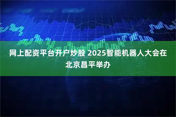 网上配资平台开户炒股 2025智能机器人大会在北京昌平举办