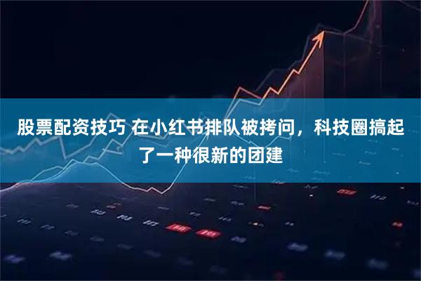 股票配资技巧 在小红书排队被拷问,科技圈搞起了一种很新的团建