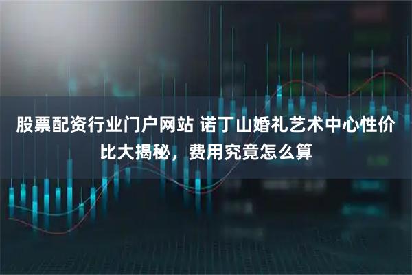 股票配资行业门户网站 诺丁山婚礼艺术中心性价比大揭秘，费用究竟怎么算