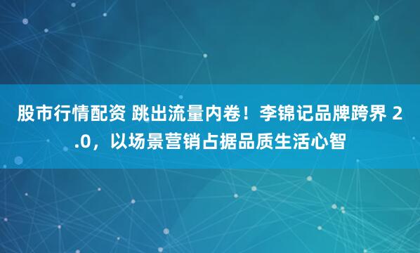 股市行情配资 跳出流量内卷！李锦记品牌跨界 2.0，以场景营销占据品质生活心智