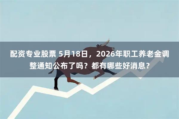 配资专业股票 5月18日，2026年职工养老金调整通知公布了吗？都有哪些好消息？