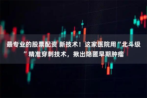 最专业的股票配资 新技术！这家医院用“北斗级”精准穿刺技术，揪出隐匿早期肿瘤