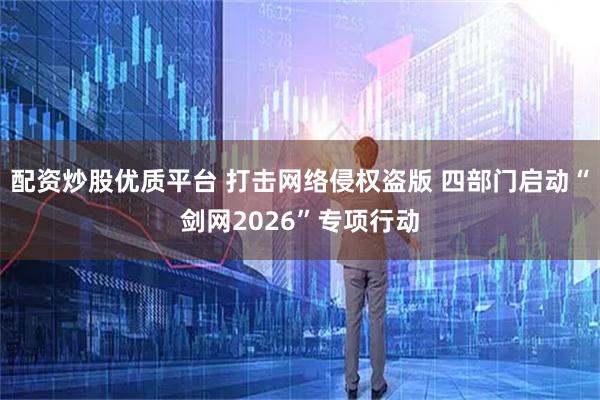 配资炒股优质平台 打击网络侵权盗版 四部门启动“剑网2026”专项行动